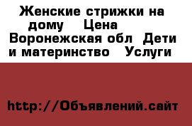 Женские стрижки на дому  › Цена ­ 350 - Воронежская обл. Дети и материнство » Услуги   